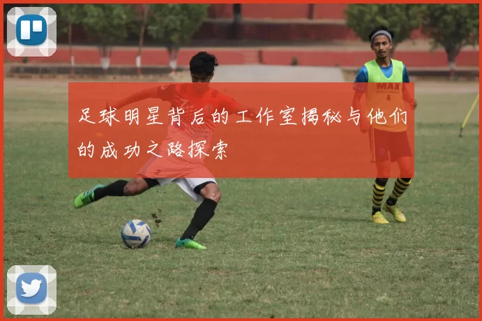 足球明星背后的工作室揭秘与他们的成功之路探索