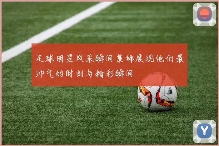 足球明星风采瞬间集锦展现他们最帅气的时刻与精彩瞬间