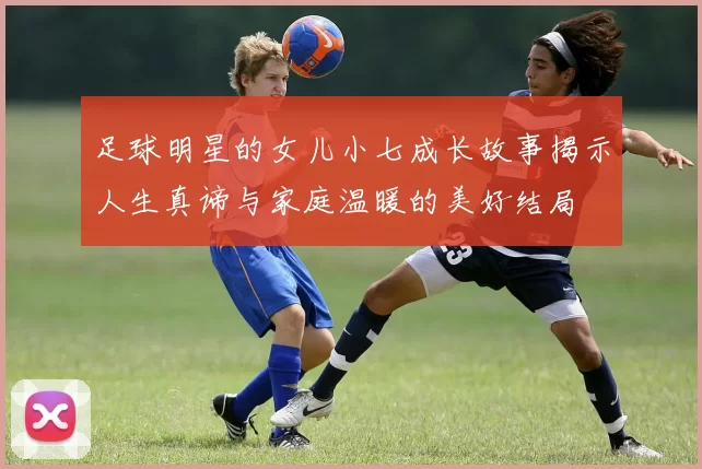 足球明星的女儿小七成长故事揭示人生真谛与家庭温暖的美好结局